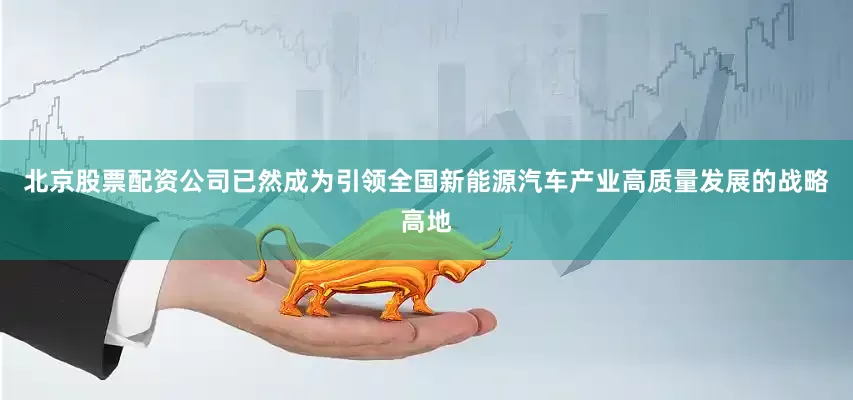 北京股票配资公司已然成为引领全国新能源汽车产业高质量发展的战略高地