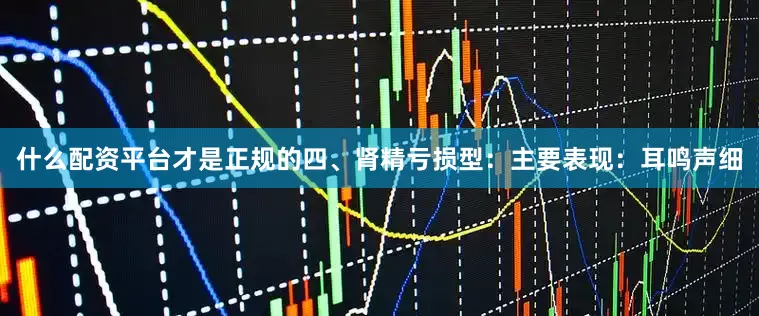 什么配资平台才是正规的四、肾精亏损型：主要表现：耳鸣声细