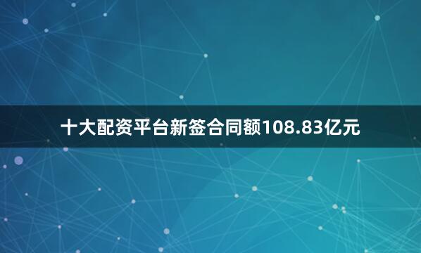 十大配资平台新签合同额108.83亿元