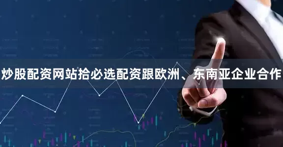 炒股配资网站拾必选配资跟欧洲、东南亚企业合作